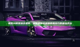 探索抖阴泡沫资源网：获得最新资源和使用技巧的最佳平台