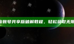 抖音账号共享版破解教程，轻松获取无限资源
