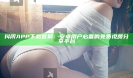 抖阴APP下载官网：安卓用户必备的免费视频分享平台