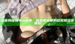 抖音同级别平台推荐：探索更优质的短视频社交体验