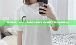 精彩刺激！2025年成版人抖阴TV破解版下载与使用攻略！
