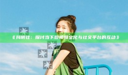 抖阴社：探讨当下短视频文化与社交平台的互动》