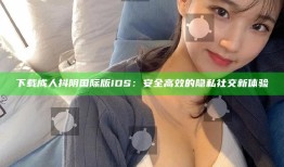 下载成人抖阴国际版iOS：安全高效的隐私社交新体验