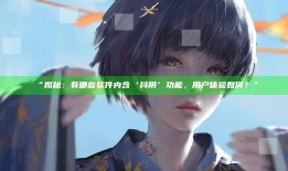 “揭秘：有哪些软件内含‘抖阴’功能，用户体验如何？”