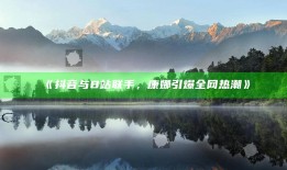 抖音与B站联手，康娜引爆全网热潮