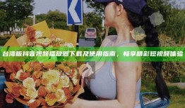 台湾版抖音视频播放器下载及使用指南，畅享精彩短视频体验