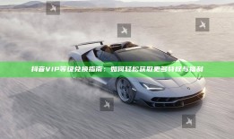 抖音VIP等级兑换指南：如何轻松获取更多特权与福利