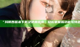 “抖阴各版本下载及使用指南：轻松掌握新功能与特色”