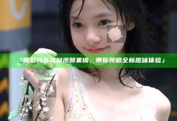 「精彩抖音福利视频集锦，带你领略全新趣味体验」