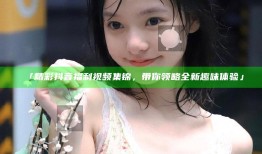 「精彩抖音福利视频集锦，带你领略全新趣味体验」