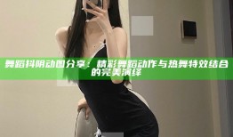 舞蹈抖阴动图分享：精彩舞蹈动作与热舞特效结合的完美演绎
