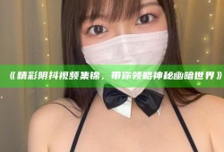 《精彩阴抖视频集锦，带你领略神秘幽暗世界》