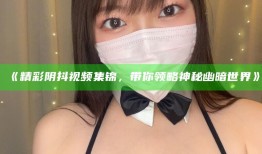 《精彩阴抖视频集锦，带你领略神秘幽暗世界》