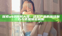 探索a42抖阴大湿：这款产品的特有魅力与使用体验解析