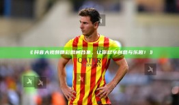 抖音大视频精彩瞬间合集，让你尽享创意与乐趣！》