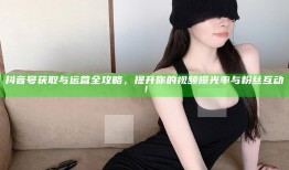 抖音号获取与运营全攻略，提升你的视频曝光率与粉丝互动！