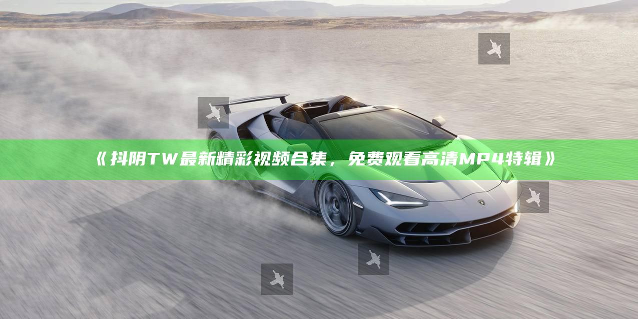 抖阴TW最新精彩视频合集，免费观看高清MP4特辑