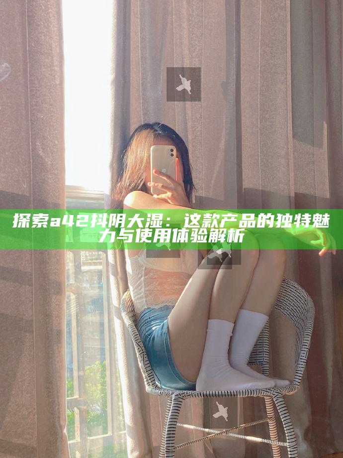 探索a42抖阴大湿：这款产品的特有魅力与使用体验解析