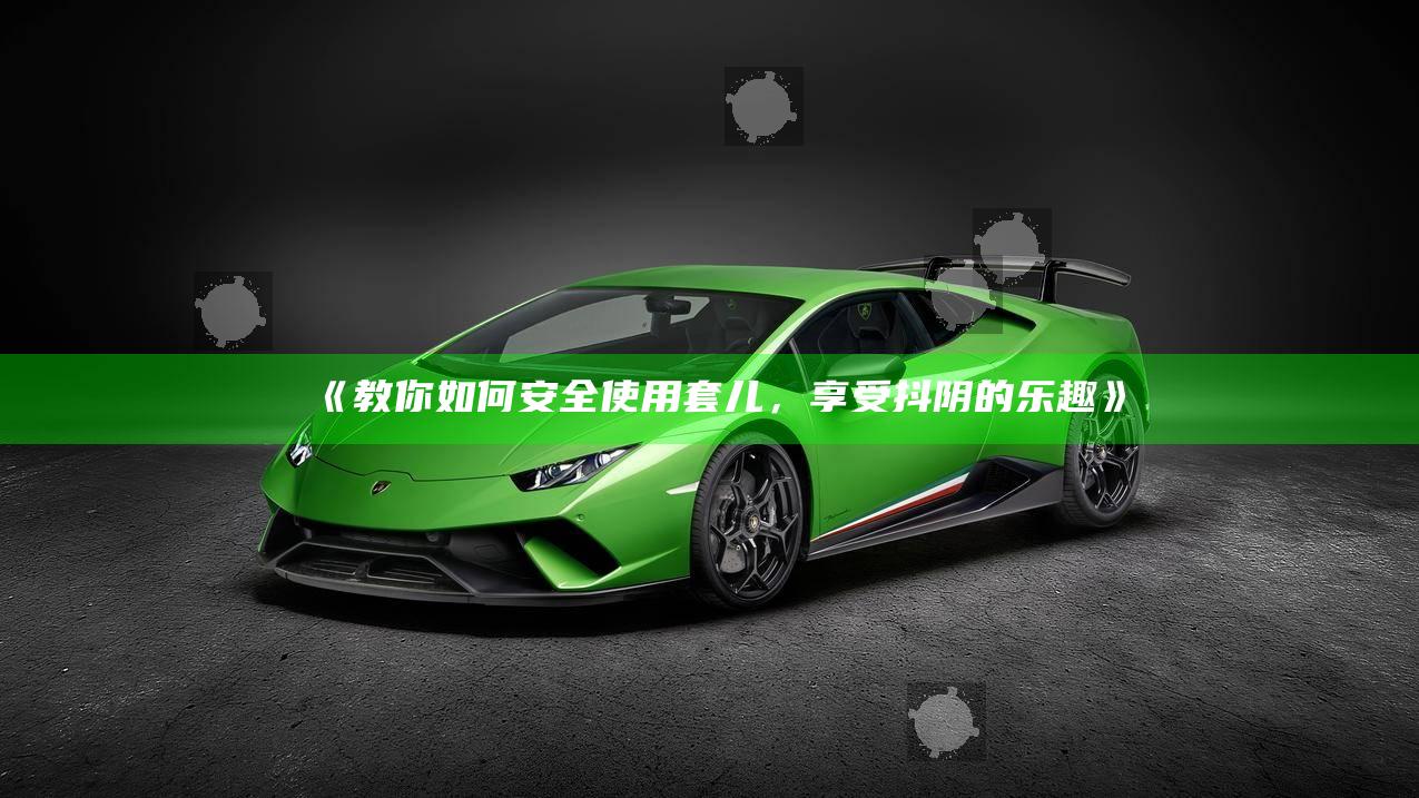 教你如何安全使用套儿，享受抖阴的乐趣