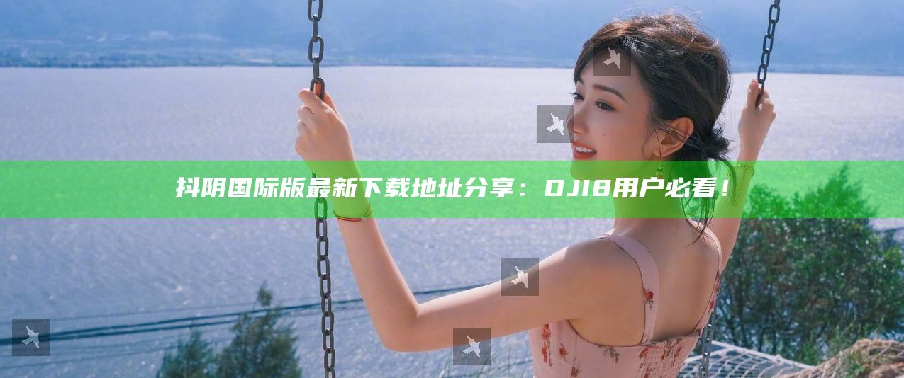 抖阴国际版最新下载地址分享：DJI8用户必看！