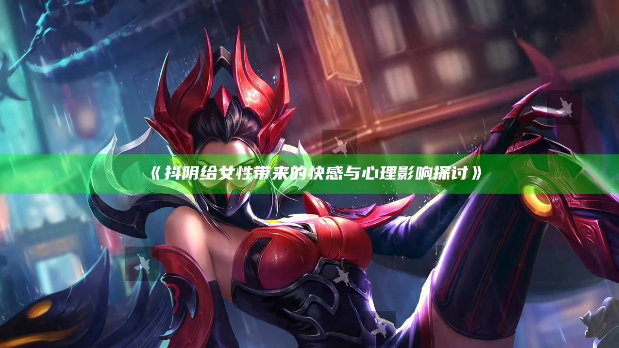 抖阴给女性带来的快感与心理影响探讨》