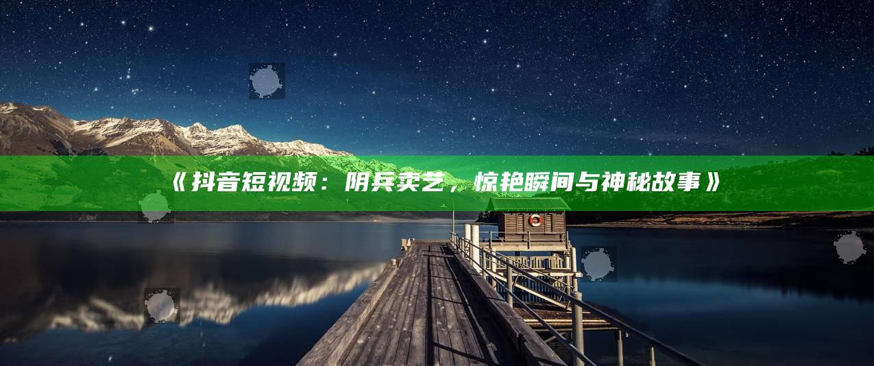 抖音短视频：阴兵卖艺，惊艳瞬间与神秘故事