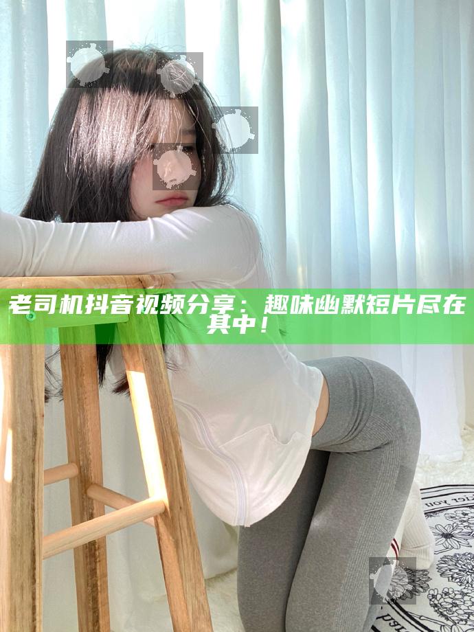 老司机抖音视频分享：趣味幽默短片尽在其中！