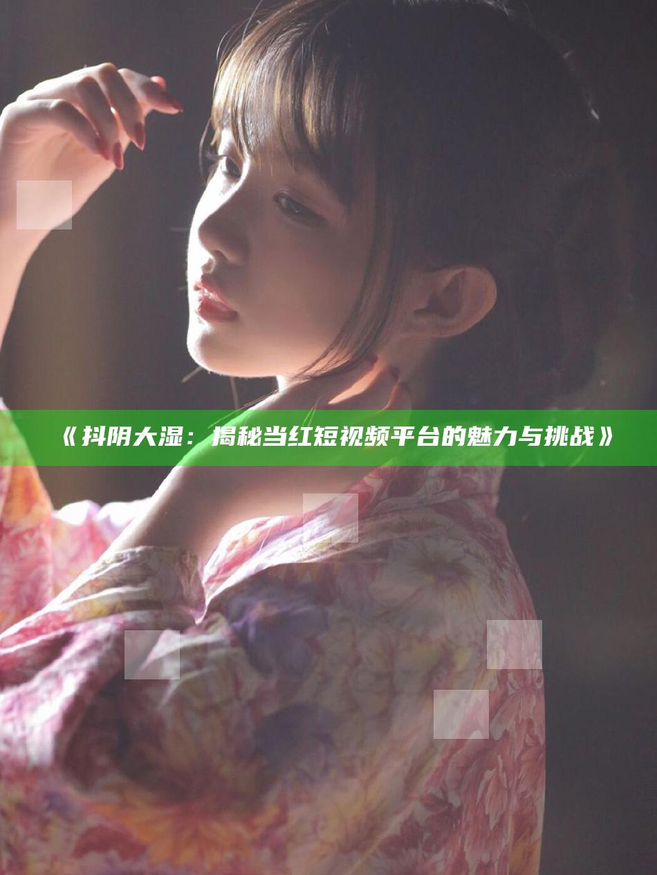 抖阴大湿：揭秘当红短视频平台的魅力与难题》