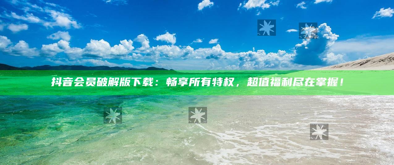 抖音会员破解版下载：畅享所有特权，超值福利尽在掌握！