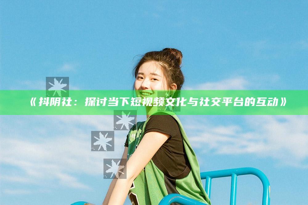 抖阴社：探讨当下短视频文化与社交平台的互动》