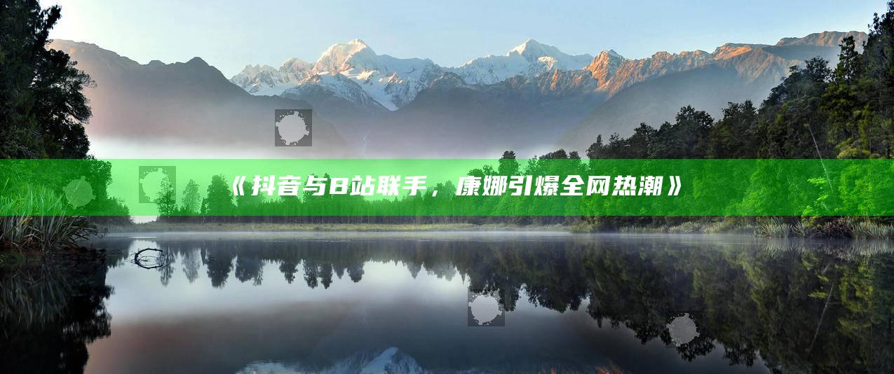 抖音与B站联手，康娜引爆全网热潮