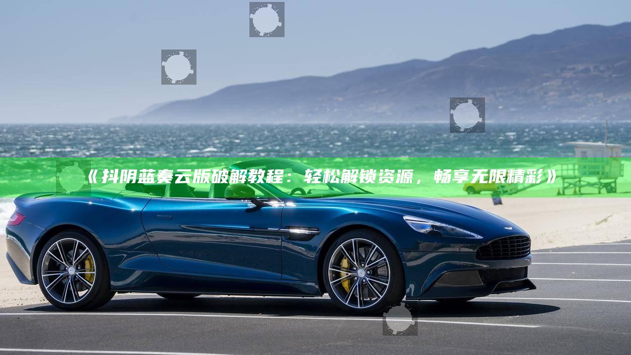 抖阴蓝奏云版破解教程：轻松解锁资源，畅享无限精彩