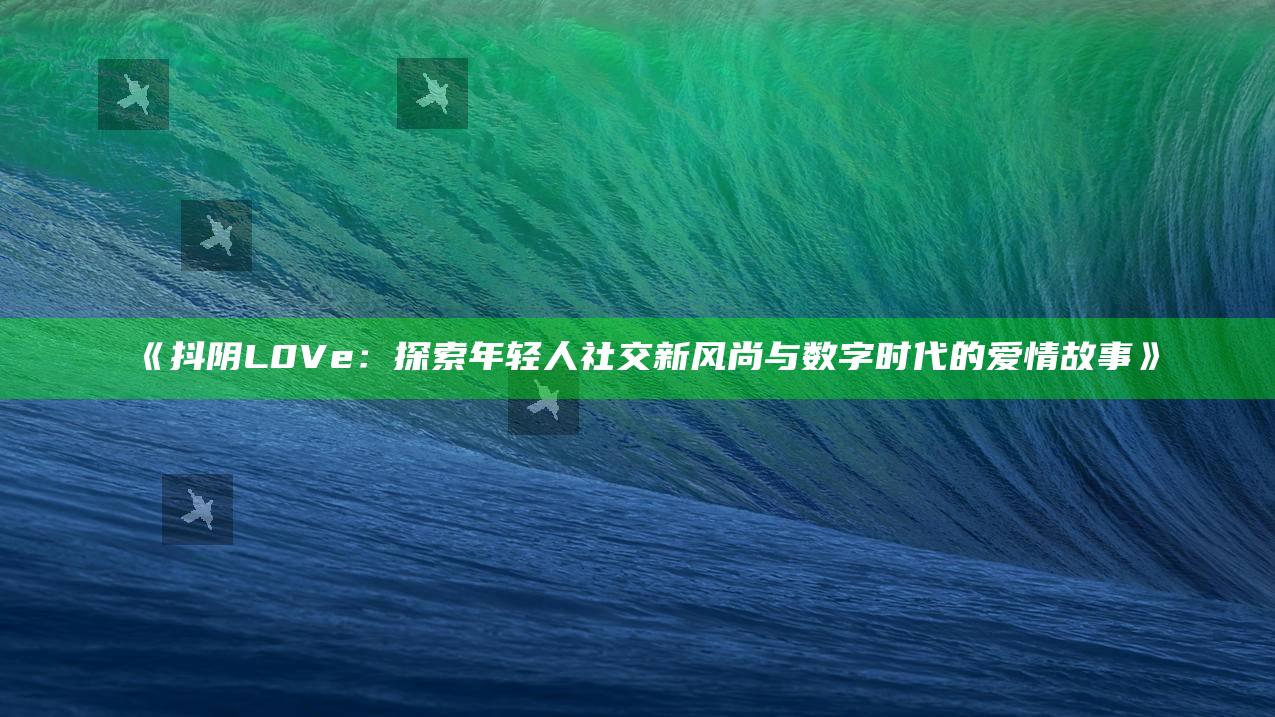抖阴L0Ve：探索年轻人社交新风尚与数字时代的爱情故事