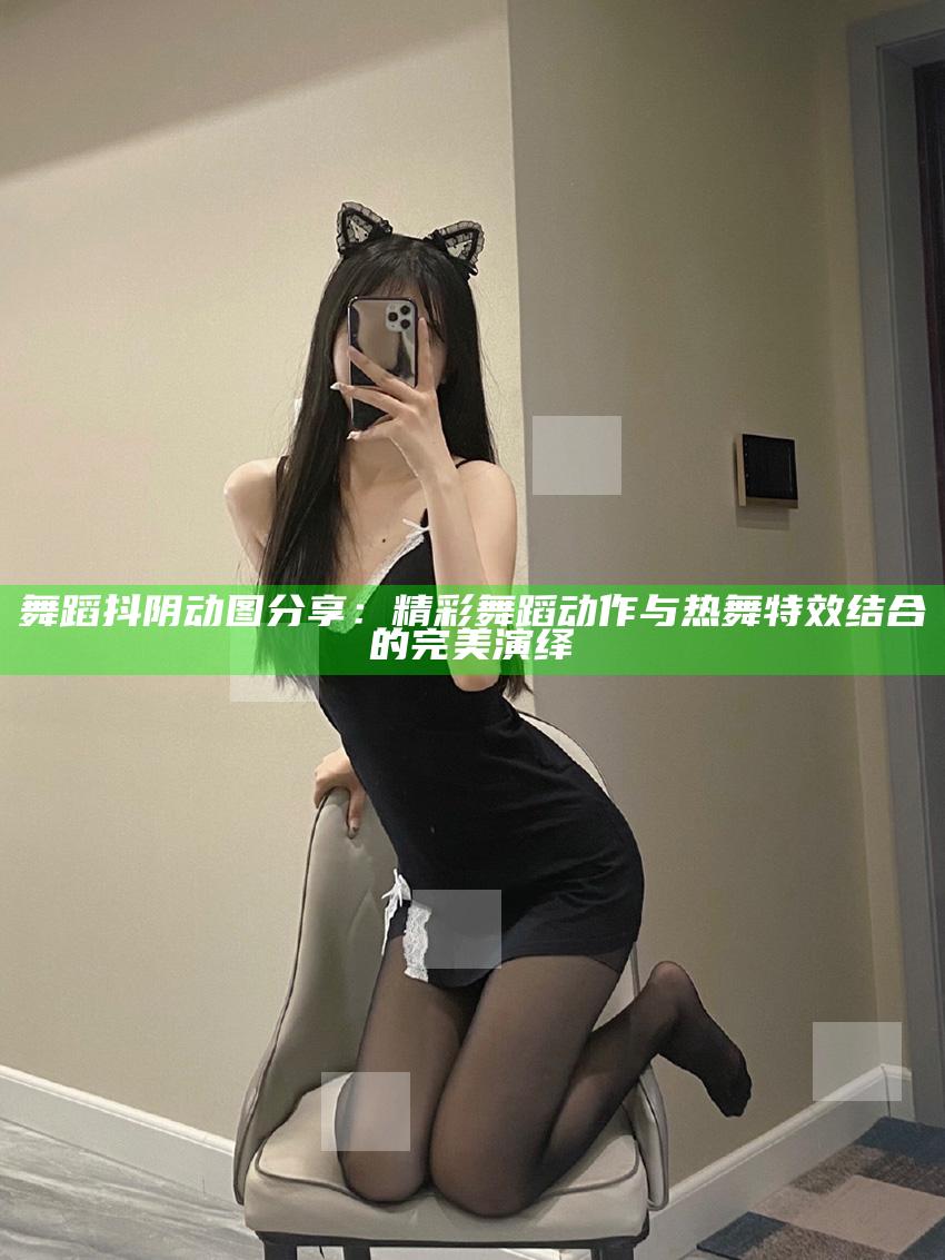 舞蹈抖阴动图分享：精彩舞蹈动作与热舞特效结合的完美演绎