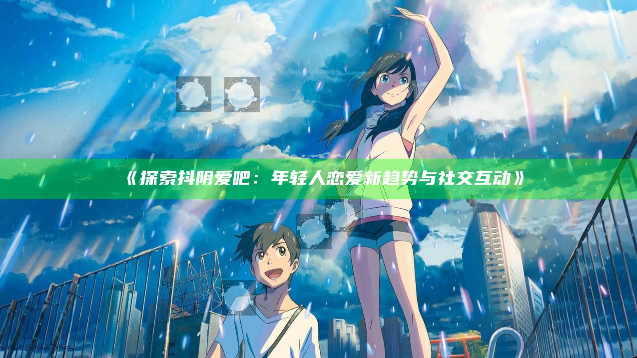 探索抖阴爱吧：年轻人恋爱新动向与社交互动