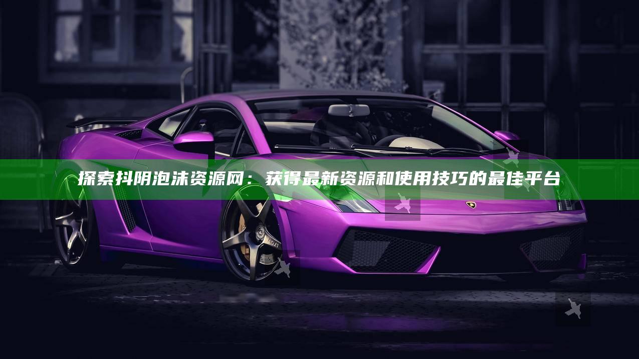 探索抖阴泡沫资源网：获得最新资源和使用技巧的最佳平台