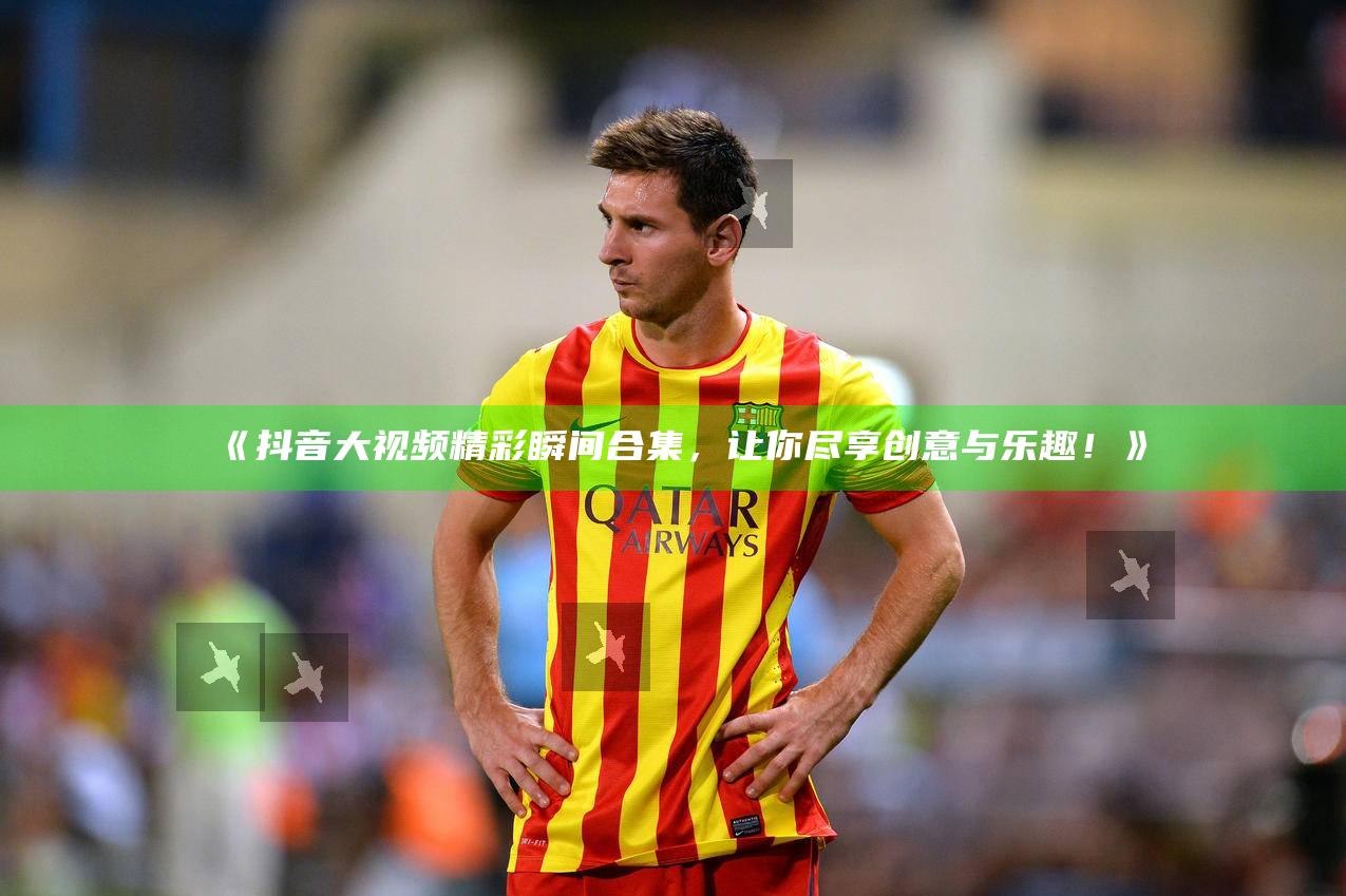 抖音大视频精彩瞬间合集，让你尽享创意与乐趣！》