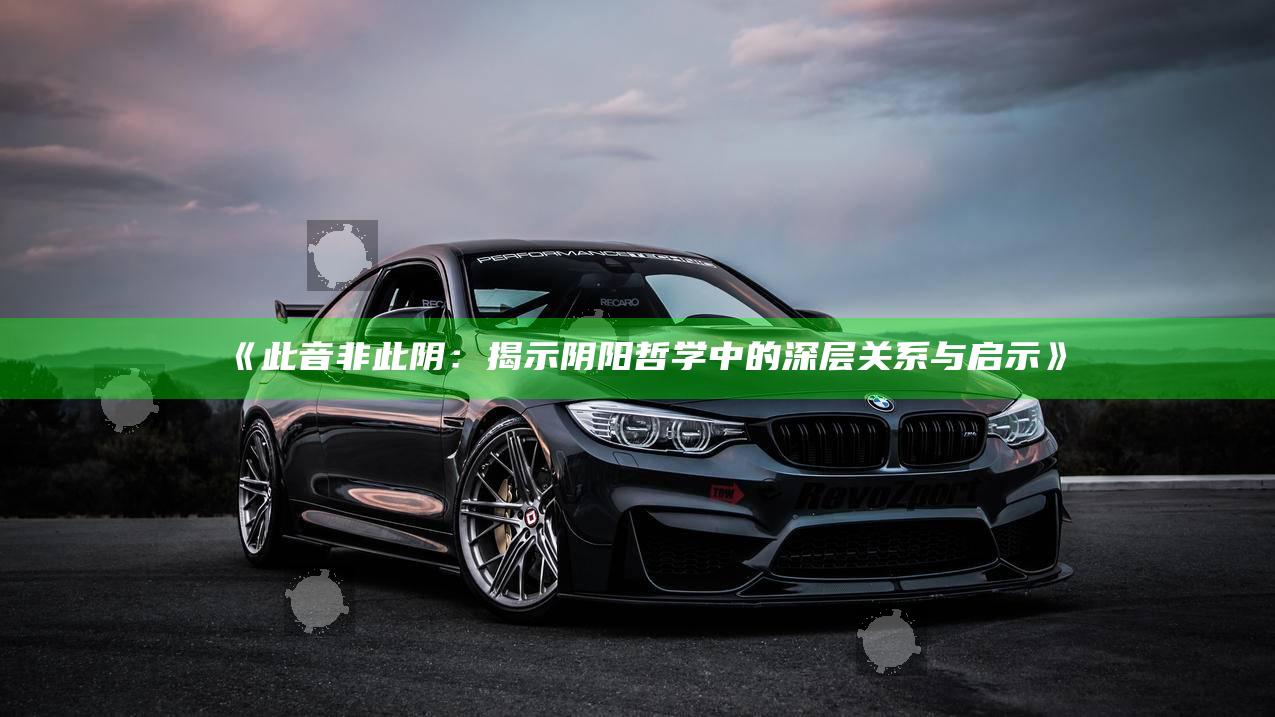 此音非此阴：揭示阴阳哲学中的深层关系与启示》