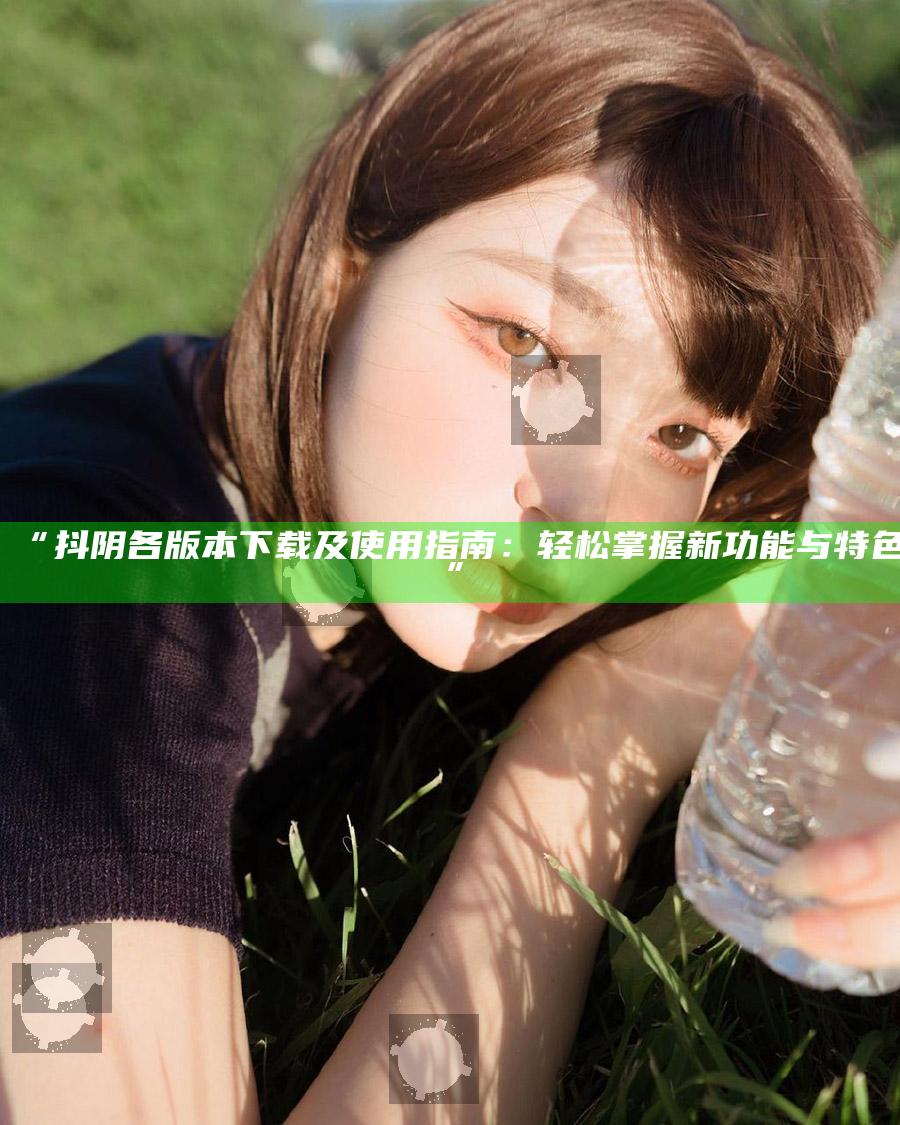 “抖阴各版本下载及使用指南：轻松掌握新功能与特色”