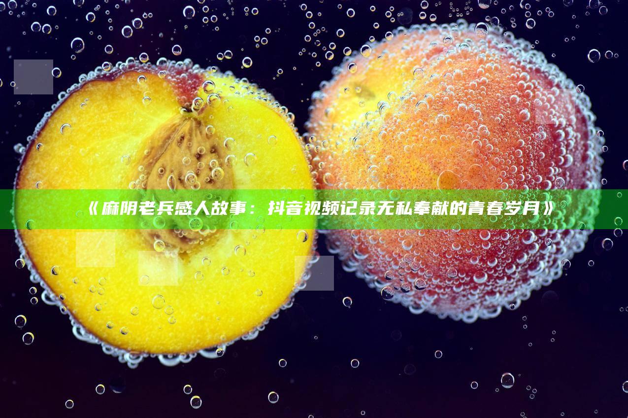 麻阴老兵感人故事：抖音视频记录无私奉献的青春岁月