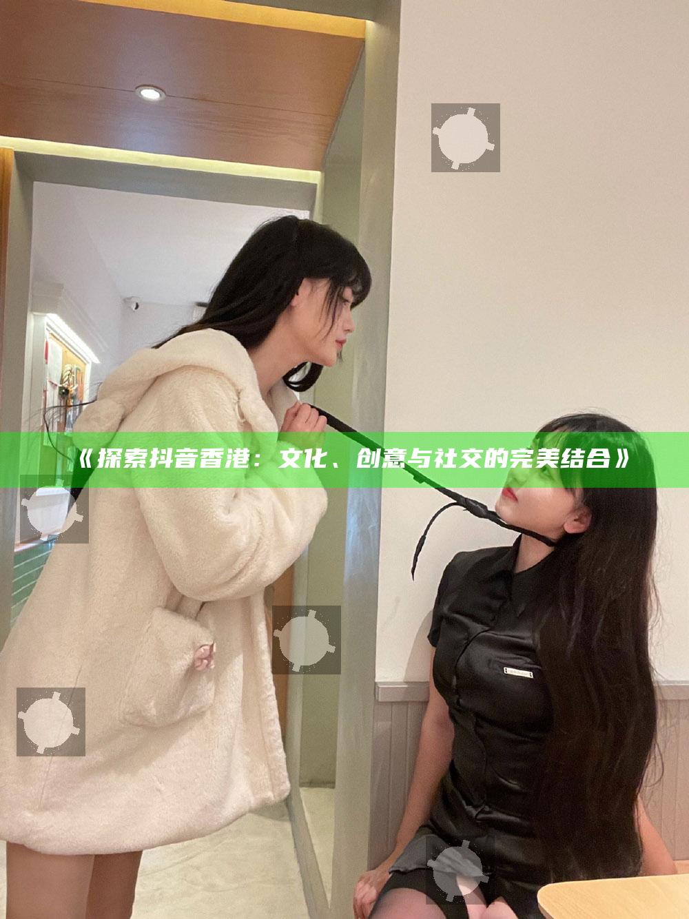 探索抖音香港：文化、创意与社交的完美结合