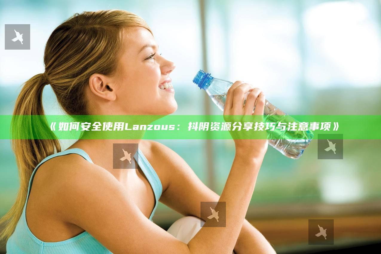 如何安全使用Lanzous：抖阴资源分享技巧与注意事项